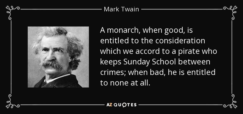 A monarch, when good, is entitled to the consideration which we accord to a pirate who keeps Sunday School between crimes; when bad, he is entitled to none at all. - Mark Twain