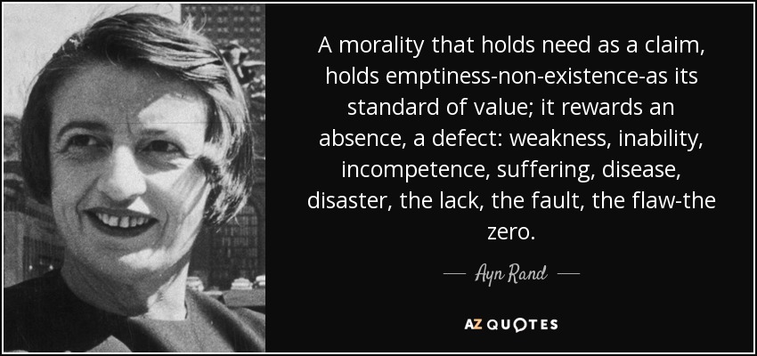 A morality that holds need as a claim, holds emptiness-non-existence-as its standard of value; it rewards an absence, a defect: weakness, inability, incompetence, suffering, disease, disaster, the lack, the fault, the flaw-the zero. - Ayn Rand
