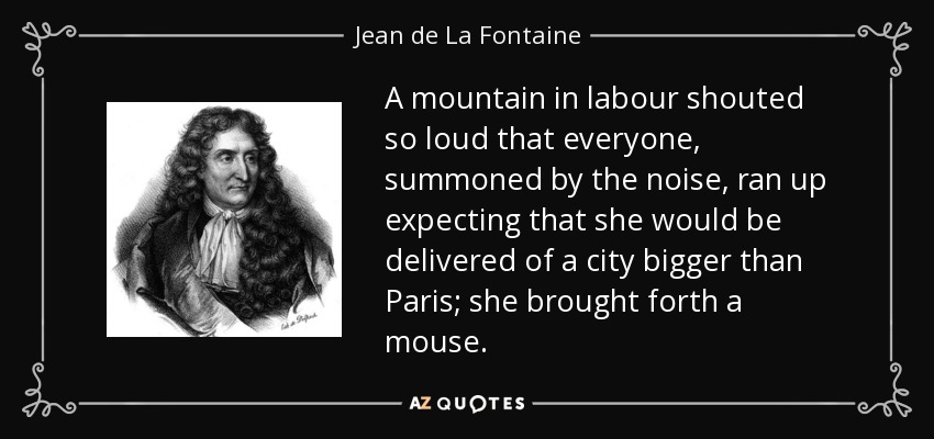 A mountain in labour shouted so loud that everyone, summoned by the noise, ran up expecting that she would be delivered of a city bigger than Paris; she brought forth a mouse. - Jean de La Fontaine