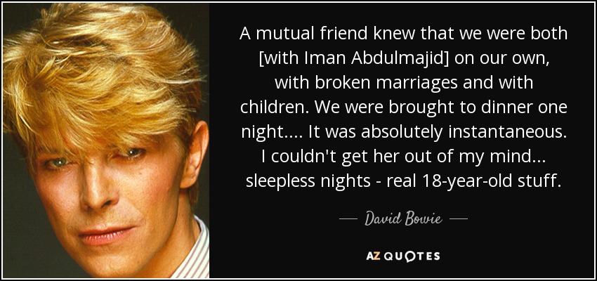A mutual friend knew that we were both [with Iman Abdulmajid] on our own, with broken marriages and with children. We were brought to dinner one night. . . . It was absolutely instantaneous. I couldn't get her out of my mind . . . sleepless nights - real 18-year-old stuff. - David Bowie