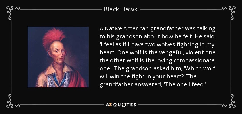 A Native American grandfather was talking to his grandson about how he felt. He said, 'I feel as if I have two wolves fighting in my heart. One wolf is the vengeful, violent one, the other wolf is the loving compassionate one.' The grandson asked him, 'Which wolf will win the fight in your heart?' The grandfather answered, 'The one I feed.' - Black Hawk