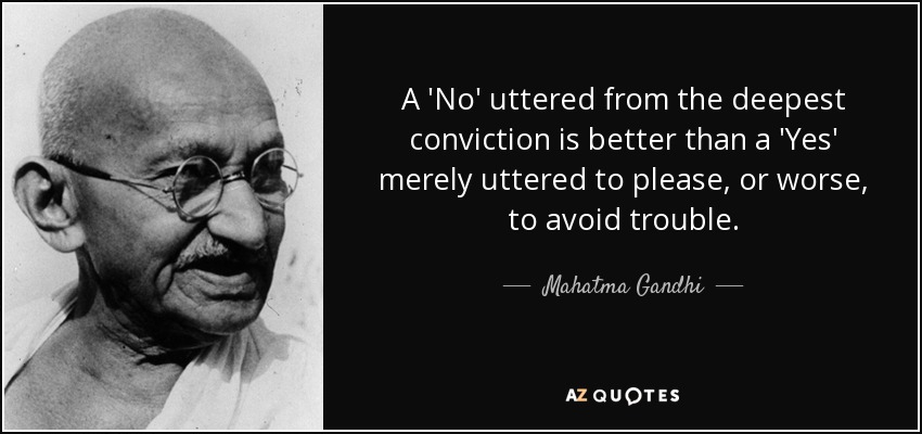 A 'No' uttered from the deepest conviction is better than a 'Yes' merely uttered to please, or worse, to avoid trouble. - Mahatma Gandhi