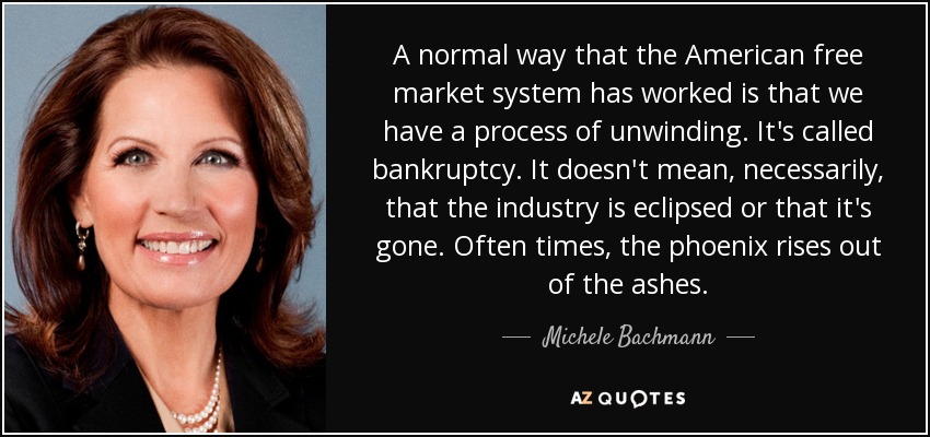 A normal way that the American free market system has worked is that we have a process of unwinding. It's called bankruptcy. It doesn't mean, necessarily, that the industry is eclipsed or that it's gone. Often times, the phoenix rises out of the ashes. - Michele Bachmann