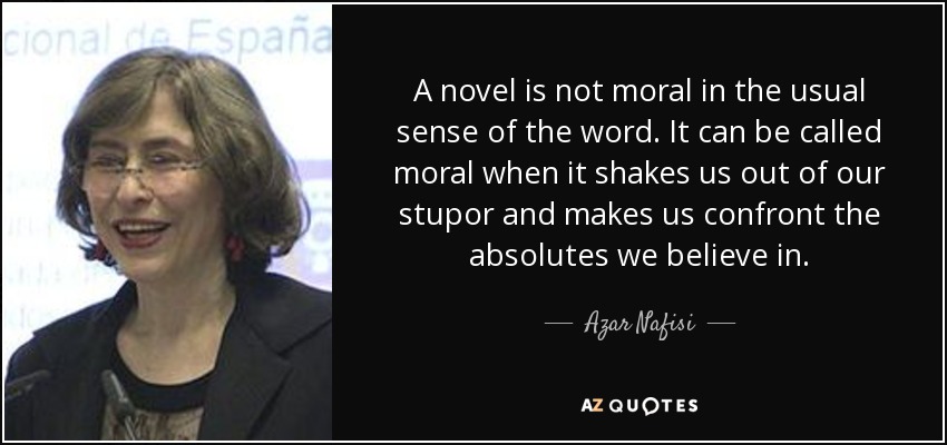 A novel is not moral in the usual sense of the word. It can be called moral when it shakes us out of our stupor and makes us confront the absolutes we believe in. - Azar Nafisi