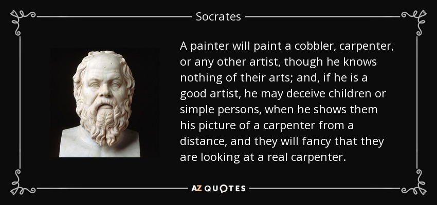 A painter will paint a cobbler, carpenter, or any other artist, though he knows nothing of their arts; and, if he is a good artist, he may deceive children or simple persons, when he shows them his picture of a carpenter from a distance, and they will fancy that they are looking at a real carpenter. - Socrates