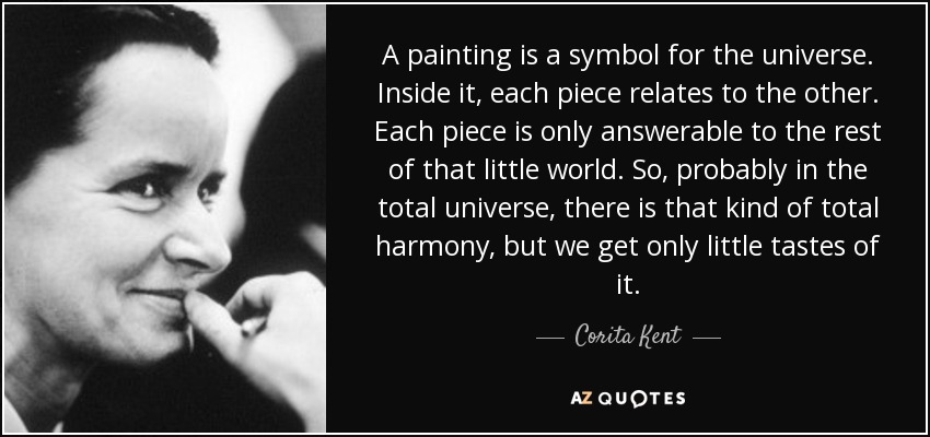 A painting is a symbol for the universe. Inside it, each piece relates to the other. Each piece is only answerable to the rest of that little world. So, probably in the total universe, there is that kind of total harmony, but we get only little tastes of it. - Corita Kent