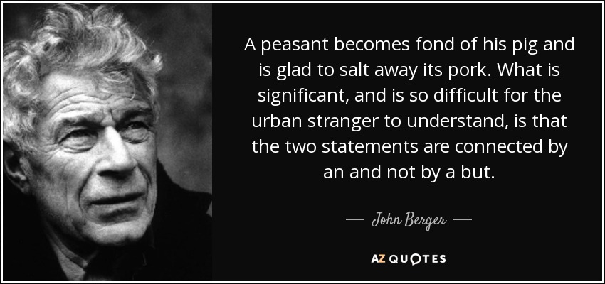 A peasant becomes fond of his pig and is glad to salt away its pork. What is significant, and is so difficult for the urban stranger to understand, is that the two statements are connected by an and not by a but. - John Berger