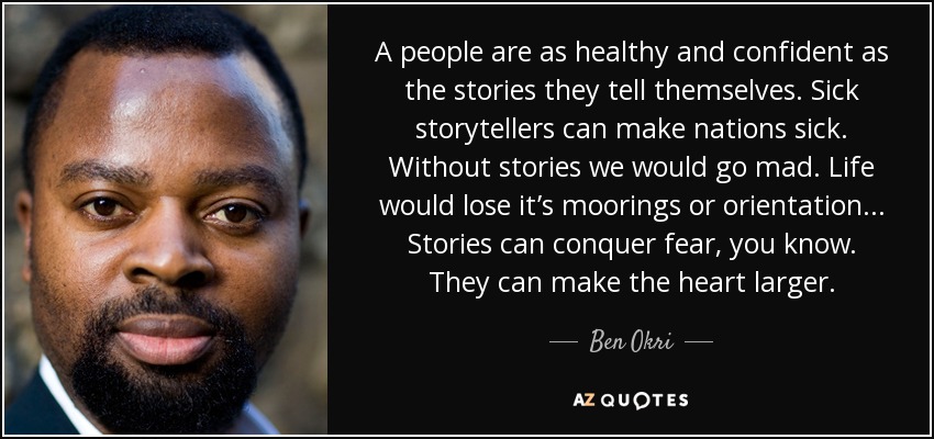 A people are as healthy and confident as the stories they tell themselves. Sick storytellers can make nations sick. Without stories we would go mad. Life would lose it’s moorings or orientation... Stories can conquer fear, you know. They can make the heart larger. - Ben Okri