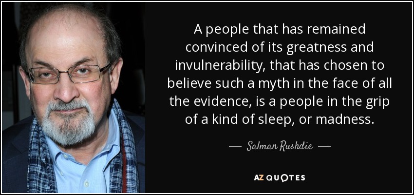A people that has remained convinced of its greatness and invulnerability, that has chosen to believe such a myth in the face of all the evidence, is a people in the grip of a kind of sleep, or madness. - Salman Rushdie