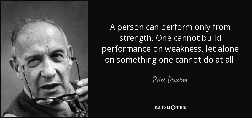 A person can perform only from strength. One cannot build performance on weakness, let alone on something one cannot do at all. - Peter Drucker