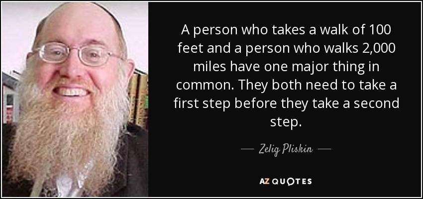 A person who takes a walk of 100 feet and a person who walks 2,000 miles have one major thing in common. They both need to take a first step before they take a second step. - Zelig Pliskin