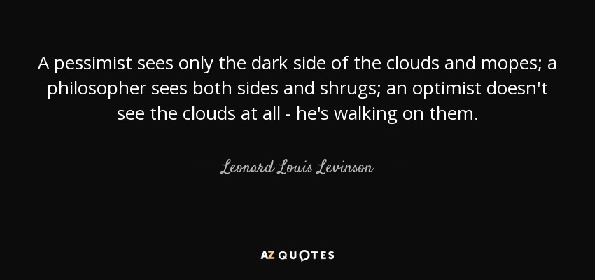 A pessimist sees only the dark side of the clouds and mopes; a philosopher sees both sides and shrugs; an optimist doesn't see the clouds at all - he's walking on them. - Leonard Louis Levinson