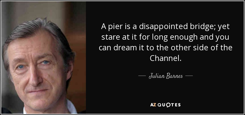 A pier is a disappointed bridge; yet stare at it for long enough and you can dream it to the other side of the Channel. - Julian Barnes