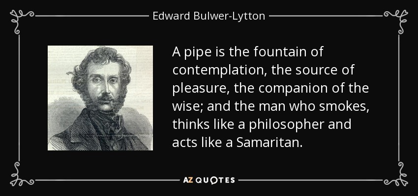 A pipe is the fountain of contemplation, the source of pleasure, the companion of the wise; and the man who smokes, thinks like a philosopher and acts like a Samaritan. - Edward Bulwer-Lytton, 1st Baron Lytton