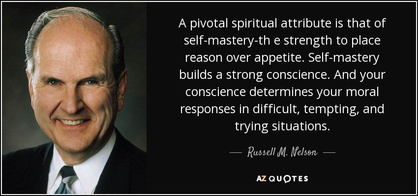 A pivotal spiritual attribute is that of self-mastery-th e strength to place reason over appetite. Self-mastery builds a strong conscience. And your conscience determines your moral responses in difficult, tempting, and trying situations. - Russell M. Nelson