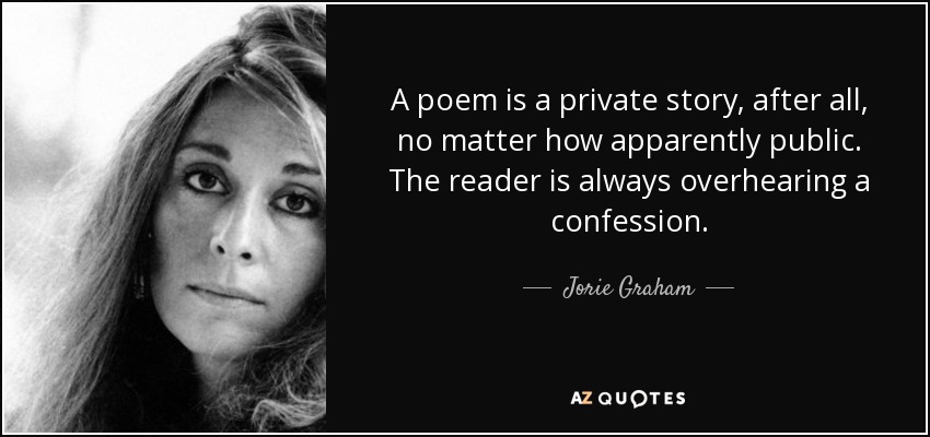 A poem is a private story, after all, no matter how apparently public. The reader is always overhearing a confession. - Jorie Graham