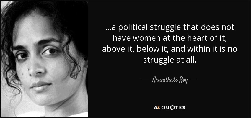 ...a political struggle that does not have women at the heart of it, above it, below it, and within it is no struggle at all. - Arundhati Roy