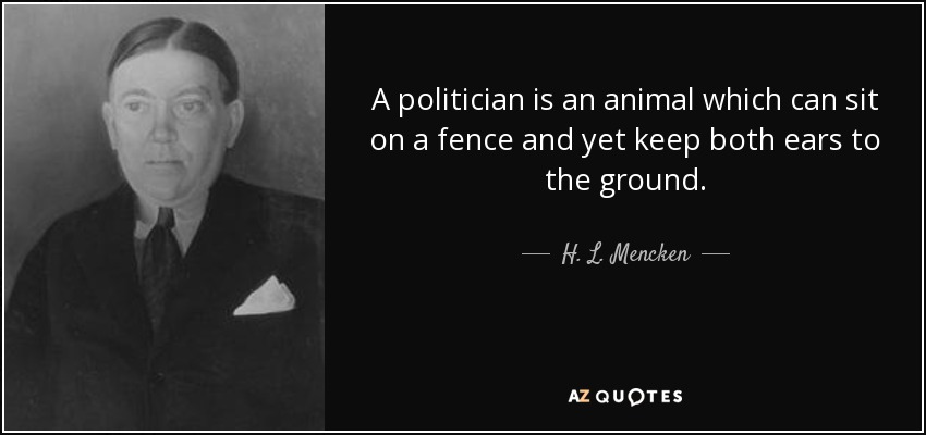 A politician is an animal which can sit on a fence and yet keep both ears to the ground. - H. L. Mencken