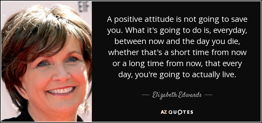 A positive attitude is not going to save you. What it's going to do is, everyday, between now and the day you die, whether that's a short time from now or a long time from now, that every day, you're going to actually live. - Elizabeth Edwards