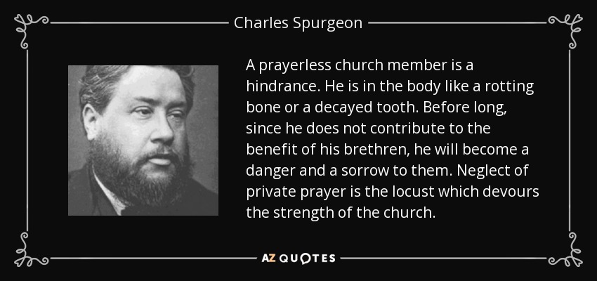 A prayerless church member is a hindrance. He is in the body like a rotting bone or a decayed tooth. Before long, since he does not contribute to the benefit of his brethren, he will become a danger and a sorrow to them. Neglect of private prayer is the locust which devours the strength of the church. - Charles Spurgeon