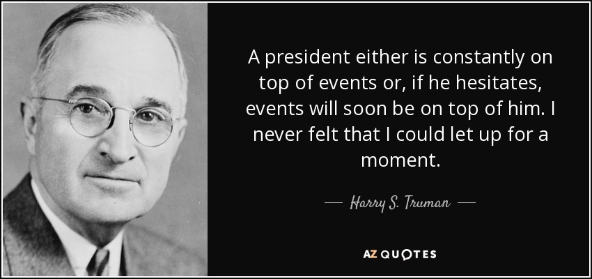 A president either is constantly on top of events or, if he hesitates, events will soon be on top of him. I never felt that I could let up for a moment. - Harry S. Truman