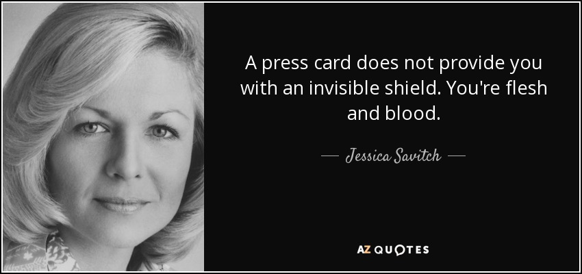 A press card does not provide you with an invisible shield. You're flesh and blood. - Jessica Savitch