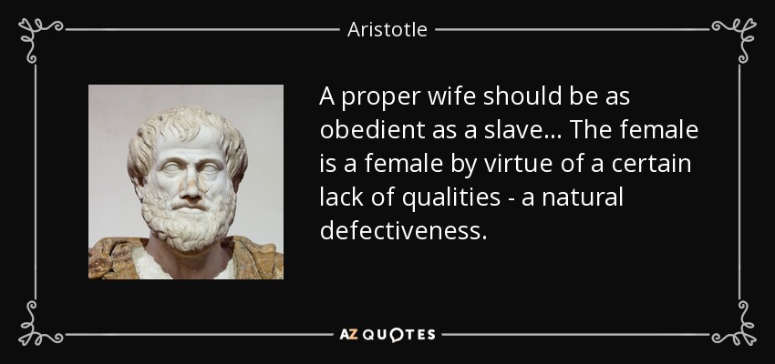A proper wife should be as obedient as a slave... The female is a female by virtue of a certain lack of qualities - a natural defectiveness. - Aristotle