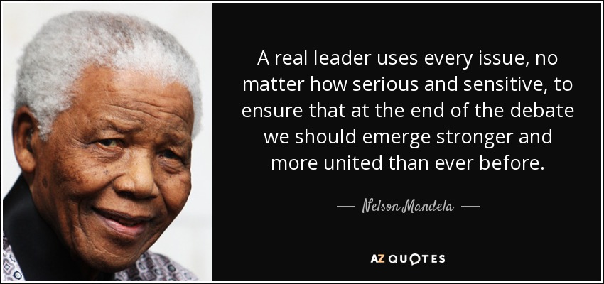 A real leader uses every issue, no matter how serious and sensitive, to ensure that at the end of the debate we should emerge stronger and more united than ever before. - Nelson Mandela
