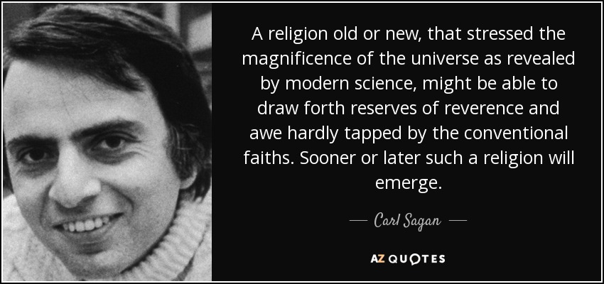A religion old or new, that stressed the magnificence of the universe as revealed by modern science, might be able to draw forth reserves of reverence and awe hardly tapped by the conventional faiths. Sooner or later such a religion will emerge. - Carl Sagan
