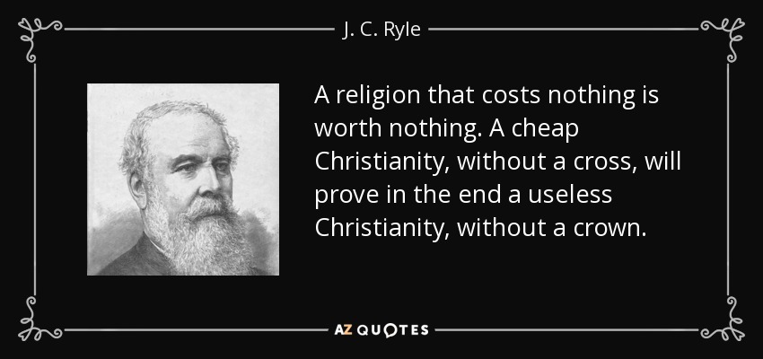 A religion that costs nothing is worth nothing. A cheap Christianity, without a cross, will prove in the end a useless Christianity, without a crown. - J. C. Ryle