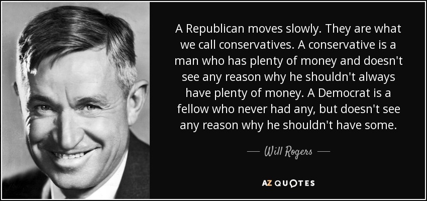 A Republican moves slowly. They are what we call conservatives. A conservative is a man who has plenty of money and doesn't see any reason why he shouldn't always have plenty of money. A Democrat is a fellow who never had any, but doesn't see any reason why he shouldn't have some. - Will Rogers