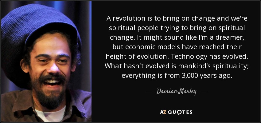 A revolution is to bring on change and we're spiritual people trying to bring on spiritual change. It might sound like I'm a dreamer, but economic models have reached their height of evolution. Technology has evolved. What hasn't evolved is mankind's spirituality; everything is from 3,000 years ago. - Damian Marley