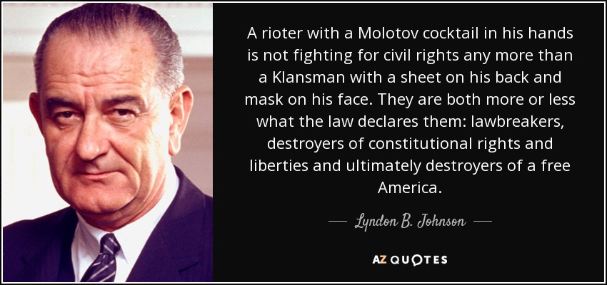 Un alborotador con un cóctel molotov en las manos no lucha por los derechos civiles, como tampoco lo hace un miembro del Ku Klux Klan con una sábana a la espalda y una máscara en la cara. Ambos son más o menos lo que la ley declara: infractores de la ley, destructores de los derechos y libertades constitucionales y, en última instancia, destructores de una América libre. - Lyndon B. Johnson