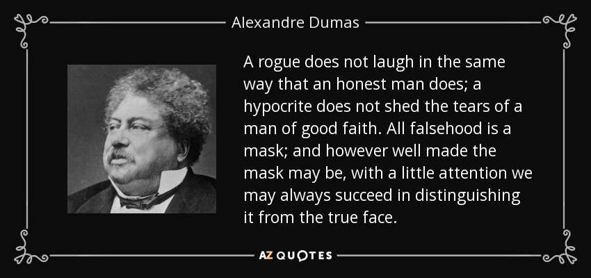 A rogue does not laugh in the same way that an honest man does; a hypocrite does not shed the tears of a man of good faith. All falsehood is a mask; and however well made the mask may be, with a little attention we may always succeed in distinguishing it from the true face. - Alexandre Dumas
