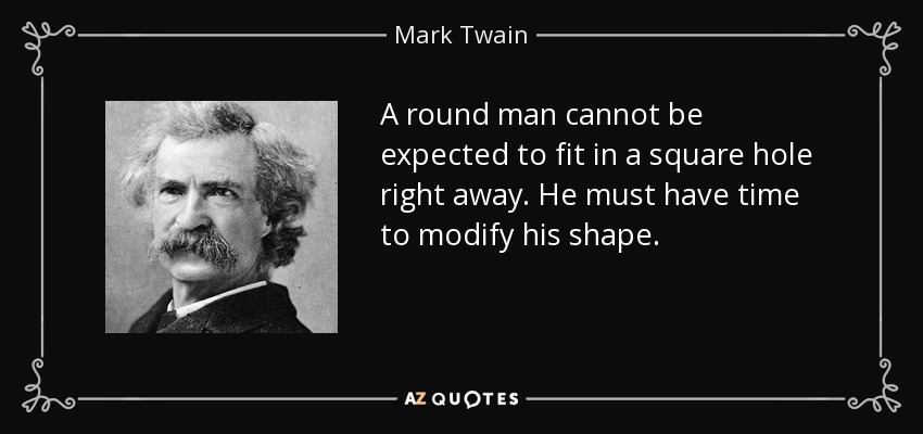 A round man cannot be expected to fit in a square hole right away. He must have time to modify his shape. - Mark Twain