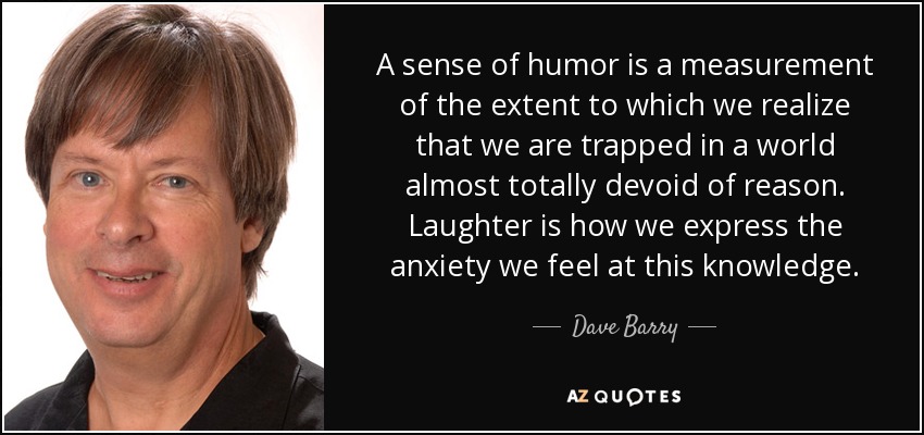 A sense of humor is a measurement of the extent to which we realize that we are trapped in a world almost totally devoid of reason. Laughter is how we express the anxiety we feel at this knowledge. - Dave Barry