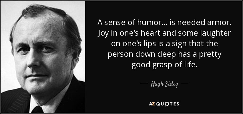 A sense of humor... is needed armor. Joy in one's heart and some laughter on one's lips is a sign that the person down deep has a pretty good grasp of life. - Hugh Sidey