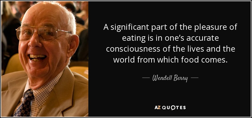 A significant part of the pleasure of eating is in one’s accurate consciousness of the lives and the world from which food comes. - Wendell Berry