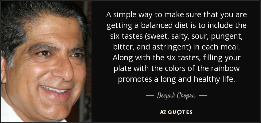 A simple way to make sure that you are getting a balanced diet is to include the six tastes (sweet, salty, sour, pungent, bitter, and astringent) in each meal. Along with the six tastes, filling your plate with the colors of the rainbow promotes a long and healthy life. - Deepak Chopra