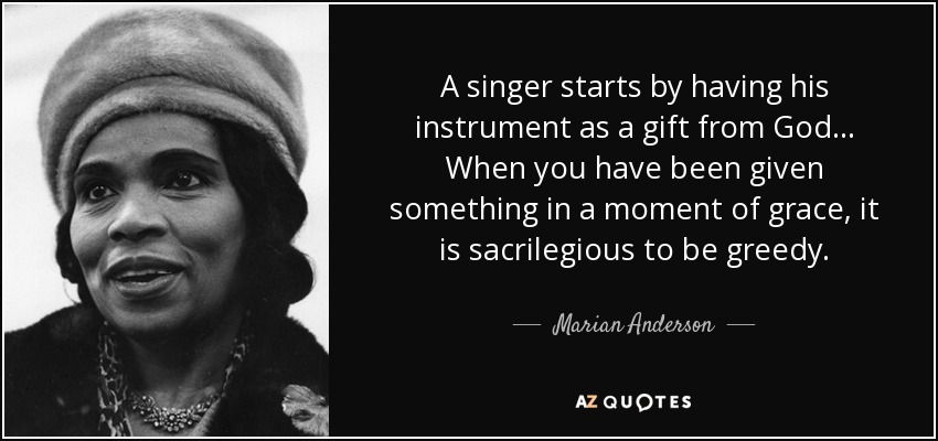 A singer starts by having his instrument as a gift from God... When you have been given something in a moment of grace, it is sacrilegious to be greedy. - Marian Anderson