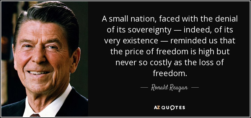 A small nation, faced with the denial of its sovereignty — indeed, of its very existence — reminded us that the price of freedom is high but never so costly as the loss of freedom. - Ronald Reagan