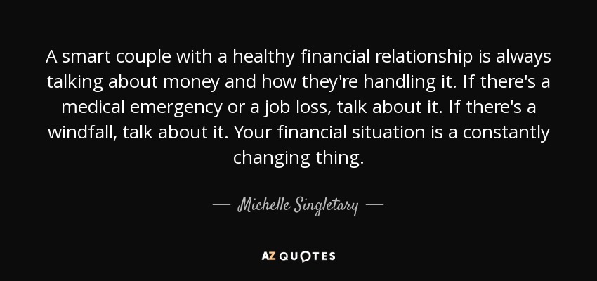 A smart couple with a healthy financial relationship is always talking about money and how they're handling it. If there's a medical emergency or a job loss, talk about it. If there's a windfall, talk about it. Your financial situation is a constantly changing thing. - Michelle Singletary