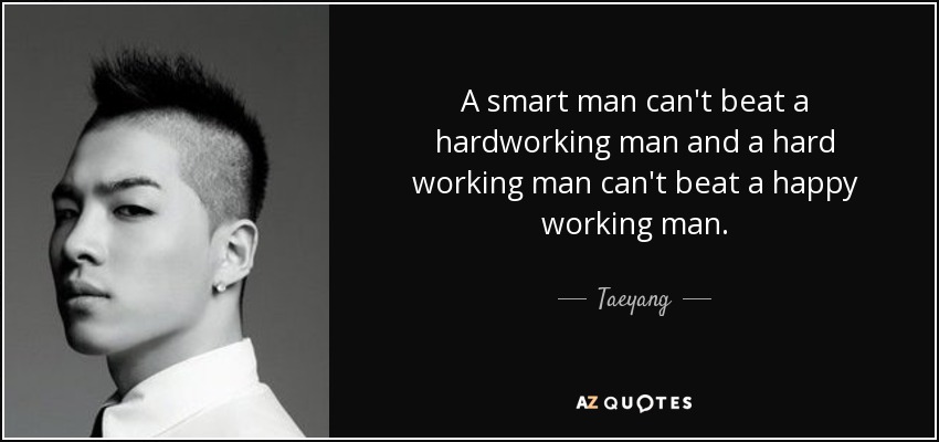 A smart man can't beat a hardworking man and a hard working man can't beat a happy working man. - Taeyang