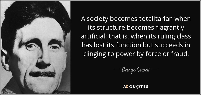 A society becomes totalitarian when its structure becomes flagrantly artificial: that is, when its ruling class has lost its function but succeeds in clinging to power by force or fraud. - George Orwell