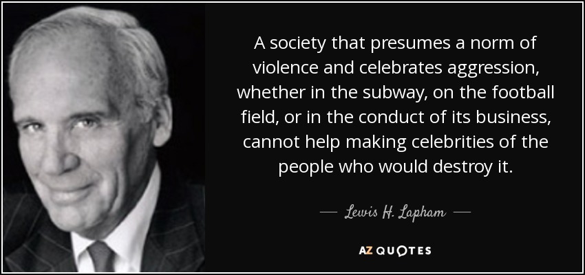 A society that presumes a norm of violence and celebrates aggression, whether in the subway, on the football field, or in the conduct of its business, cannot help making celebrities of the people who would destroy it. - Lewis H. Lapham