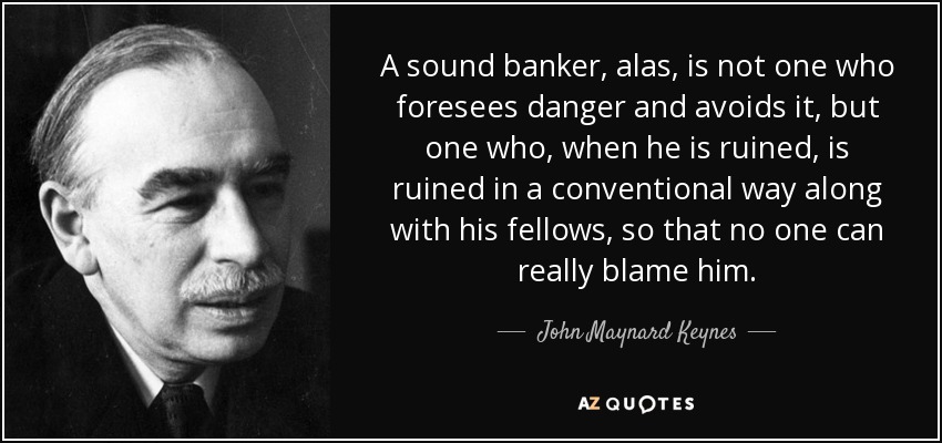 A sound banker, alas, is not one who foresees danger and avoids it, but one who, when he is ruined, is ruined in a conventional way along with his fellows, so that no one can really blame him. - John Maynard Keynes