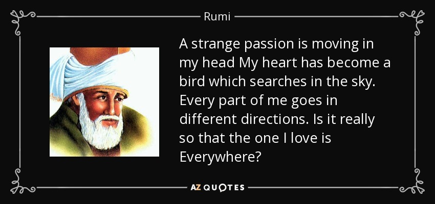 A strange passion is moving in my head My heart has become a bird which searches in the sky. Every part of me goes in different directions. Is it really so that the one I love is Everywhere? - Rumi