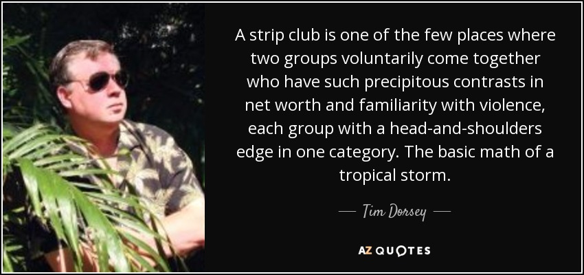 A strip club is one of the few places where two groups voluntarily come together who have such precipitous contrasts in net worth and familiarity with violence, each group with a head-and-shoulders edge in one category. The basic math of a tropical storm. - Tim Dorsey