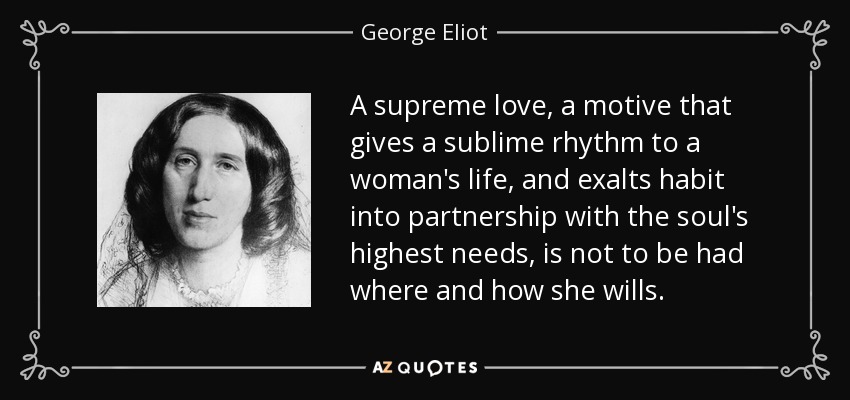 A supreme love, a motive that gives a sublime rhythm to a woman's life, and exalts habit into partnership with the soul's highest needs, is not to be had where and how she wills. - George Eliot