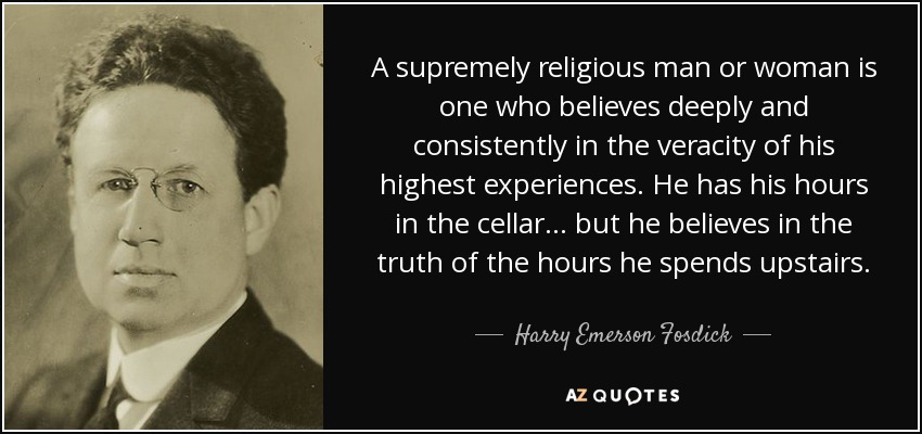 A supremely religious man or woman is one who believes deeply and consistently in the veracity of his highest experiences. He has his hours in the cellar ... but he believes in the truth of the hours he spends upstairs. - Harry Emerson Fosdick